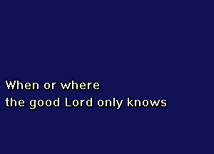 When or where
the good Lord only knows