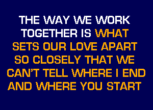 THE WAY WE WORK
TOGETHER IS WHAT
SETS OUR LOVE APART
SO CLOSELY THAT WE
CAN'T TELL WHERE I END
AND WHERE YOU START