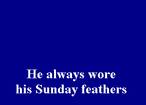He always wore
his Sunday feathers