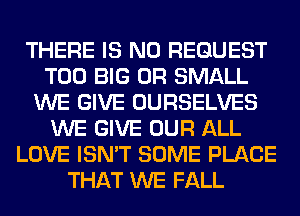 THERE IS NO REQUEST
T00 BIG 0R SMALL
WE GIVE OURSELVES
WE GIVE OUR ALL
LOVE ISN'T SOME PLACE
THAT WE FALL