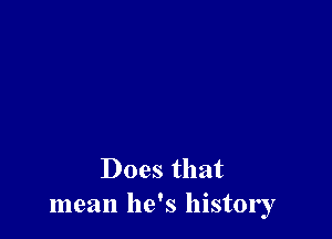 Does that
mean he's history