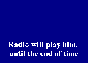 Radio will play him,
until the end of time