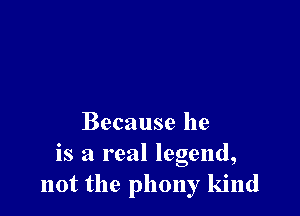 Because he
is a real legend,
not the phony kind