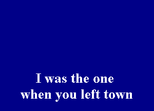 I was the one
when you left town