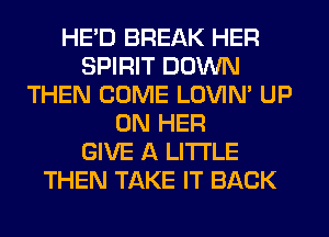 HE'D BREAK HER
SPIRIT DOWN
THEN COME LOVIN' UP
ON HER
GIVE A LITTLE
THEN TAKE IT BACK