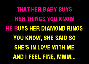 THAT HER BABY BUYS
HER THINGS YOU KNOW
HE BUYS HER DIAMOND RINGS
YOU KNOW, SHE SAID 50
SHE'S IN LOVE WITH ME
AND I FEEL FINE, MMM...