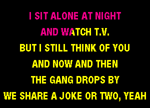 I SIT ALONE AT NIGHT
AND WATCH TM.
BUT I STILL THINK OF YOU
AND NOW AND THEN
THE GANG DROPS BY
WE SHARE A JOKE OR TWO, YEAH