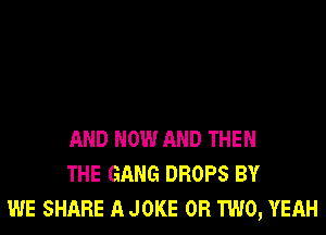 AND NOW AND THEN
THE GANG DROPS BY
WE SHARE A JOKE OR TWO, YEAH