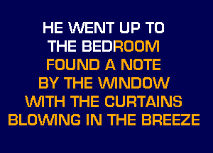 HE WENT UP TO
THE BEDROOM
FOUND A NOTE
BY THE WINDOW
WITH THE CURTAINS
BLOINING IN THE BREEZE