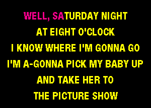 WELL, SATURDAY NIGHT
AT EIGHT O'CLOCK
I KNOW WHERE I'M GONNA G0
I'M A-GONNA PICK MY BABY UP
AND TAKE HER TO
THE PICTURE SHOW
