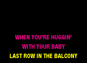 WHEN YOU'RE HUGGIN'
WITH YOUR BABY
LAST ROW IN THE BALCONY