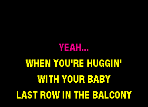YEAH...

WHEN YOU'RE HUGGIN'
WITH YOUR BABY
LAST ROW IN THE BALCONY