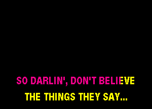 SO DARLIN', DON'T BELIEVE
THE THINGS THEY SAY...