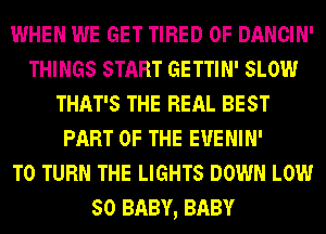 WHEN WE GET TIRED OF DANCIN'
THINGS START GETTIN' SLOW
THAT'S THE REAL BEST
PART OF THE EUENIN'

T0 TURN THE LIGHTS DOWN LOW
50 BABY, BABY