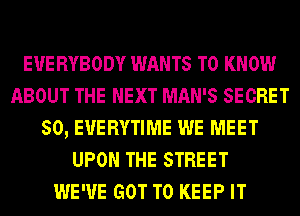 E'U'E RYBODY WANTS TO KNOW
ABOUT THE NEXT MAN'S SECRET
SO, E'U'ERYTIME WE MEET
UPON THE STREET
WE'VE GOT TO KEEP IT