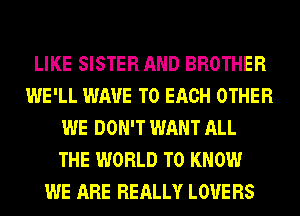 LIKE SISTER AND BROTHER
WE'LL WAVE TO EACH OTHER
WE DON'T WANT ALL
THE WORLD TO KNOW
WE ARE REALLY LOVE RS