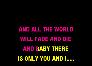 AND ALL THE WORLD

WILL FADE AND DIE
AND BABY THERE
IS ONLY YOU AND I .....