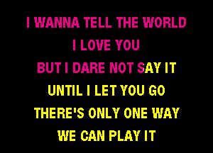 I WANNA TELL THE WORLD
I LOVE YOU
BUTI DARE NOT SAY IT
UNTIL I LET YOU GO
THERE'S ONLY ONE WAY

WE CAN PLAY IT I