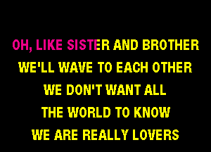 0H, LIKE SISTER AND BROTHER
WE'LL WAVE TO EACH OTHER
WE DON'T WANT ALL
THE WORLD TO KNOW
WE ARE REALLY LOVE RS