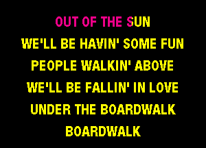 OUT OF THE SUN
WE'LL BE HAUIN' SOME FUN
PEOPLE WALKIN' ABOVE
WE'LL BE FALLIN' IN LOVE
UNDER THE BOARDWALK
BOARDWALK
