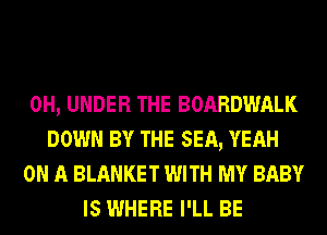 0H, UNDER THE BOARDWALK
DOWN BY THE SEA, YEAH
ON A BLANKET WITH MY BABY
IS WHERE I'LL BE