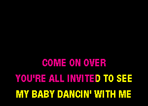 COME ON OVER
YOU'RE ALL INVITED TO SEE
MY BABY DANCIN' WITH ME