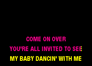 COME ON OVER
YOU'RE ALL INVITED TO SEE
MY BABY DANCIN' WITH ME