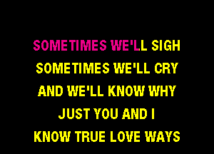 SOMETIMES WE'LL SIGH

SOMETIMES WE'LL CRY

AND WE'LL KNOW WHY
JUST YOU AND I

KNOW TRUE LOUE WAYS l