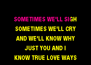 SOMETIMES WE'LL SIGH

SOMETIMES WE'LL CRY

AND WE'LL KNOW WHY
JUST YOU AND I

KNOW TRUE LOUE WAYS l