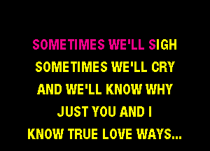 SOMETIMES WE'LL SIGH
SOMETIMES WE'LL CRY
AND WE'LL KNOW WHY
JUST YOU AND I
KNOW TRUE LOVE WAYS...