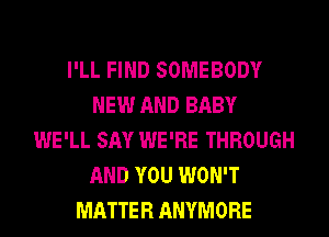 I'LL FIND SOMEBODY
NEW AND BABY
WE'LL SAY WE'RE THROUGH
AND YOU WON'T
MATTER ANYMORE