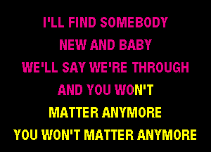 I'LL FIND SOMEBODY
NEW AND BABY
WE'LL SAY WE'RE THROUGH
AND YOU WON'T
MATTER ANYMORE
YOU WON'T MATTER ANYMORE