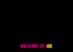 BECOME OF ME