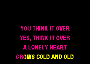 YOU THINK IT OVER

YES, THINK IT OVER
A LONELY HEART
GROWS COLD AND OLD