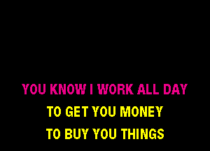 YOU KNOW I WORK ALL DAY
TO GET YOU MONEY
TO BUY YOU THINGS