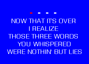 NOW THAT ITS OVER
I REALIZE
THOSE THREE WORDS
YOU WHISPERED
WERE NDTHIN' BUT LIES