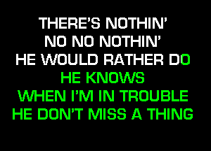 THERE'S NOTHIN'
N0 N0 NOTHIN'

HE WOULD RATHER DO
HE KNOWS
WHEN I'M IN TROUBLE
HE DON'T MISS A THING