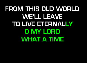FROM THIS OLD WORLD
WE'LL LEAVE
TO LIVE ETERNALLY
0 MY LORD
WHAT A TIME