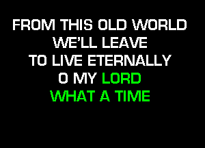 FROM THIS OLD WORLD
WE'LL LEAVE
TO LIVE ETERNALLY
0 MY LORD
WHAT A TIME