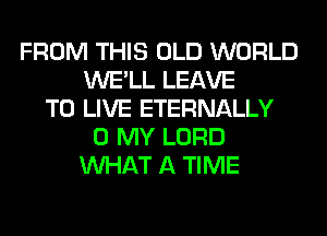 FROM THIS OLD WORLD
WE'LL LEAVE
TO LIVE ETERNALLY
0 MY LORD
WHAT A TIME