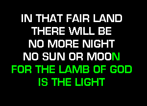IN THAT FAIR LAND
THERE WILL BE
NO MORE NIGHT
N0 SUN 0R MOON
FOR THE LAMB OF GOD
IS THE LIGHT