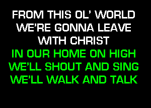 FROM THIS OL' WORLD
WERE GONNA LEAVE
WITH CHRIST
IN OUR HOME ON HIGH
WE'LL SHOUT AND SING
WE'LL WALK AND TALK
