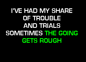 I'VE HAD MY SHARE
0F TROUBLE
AND TRIALS
SOMETIMES THE GOING
GETS ROUGH