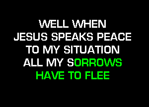 WELL WHEN
JESUS SPEAKS PEACE
TO MY SITUATION
ALL MY SORROWS
HAVE TO FLEE