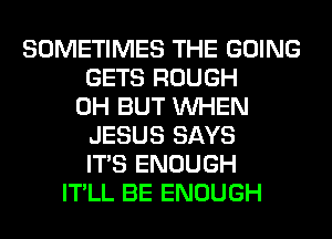 SOMETIMES THE GOING
GETS ROUGH
0H BUT WHEN
JESUS SAYS
ITS ENOUGH
IT'LL BE ENOUGH