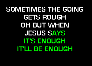 SOMETIMES THE GOING
GETS ROUGH
0H BUT WHEN
JESUS SAYS
ITS ENOUGH
IT'LL BE ENOUGH