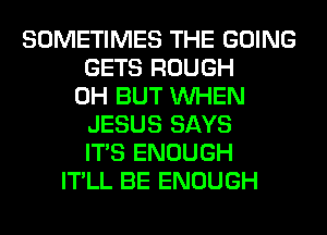 SOMETIMES THE GOING
GETS ROUGH
0H BUT WHEN
JESUS SAYS
ITS ENOUGH
IT'LL BE ENOUGH