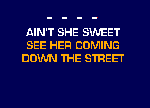 AIMT SHE SWEET
SEE HER COMING
DOWN THE STREET