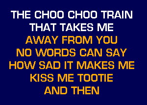 THE CHOU CHOU TRAIN
THAT TAKES ME
AWAY FROM YOU
N0 WORDS CAN SAY
HOW SAD IT MAKES ME
KISS ME TOOTIE
AND THEN