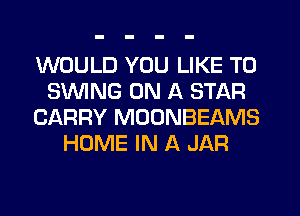 WOULD YOU LIKE TO
SUVING ON A STAR
CARRY MOONBEAMS
HOME IN A JAR